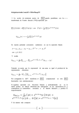 51
#elegia/new/order/:watch?v=Mitw5haqx5Y
>> La acción de resistencia pasiva de 𝑅𝑒𝑓 guarda paralelismo con la-------
transformada de Fourier discreta ( TFQ) expresada por
∑ 𝑓(𝑥)|𝑥𝑁−1
𝑥=0 ∑ 𝑓̃𝑁 −1
𝑦=0 (𝑦) |𝑦  con 𝑓̃ ( 𝑦) =
1
√ 𝑁
∑ 𝑒2 𝑖𝑥𝑦/𝑁𝑁−1
𝑥=0 𝑓(𝑥)
⋃ |𝑥  =𝑅𝑒𝑓 𝑁
=
1
√ 𝑁
∑ 𝑒2 𝑖 𝑥𝑦/𝑁𝑁−1
𝑦=0 |𝑦
En nuestra particular convención sustituimos en |𝑦 la expresión binaria
𝑦 = 𝑦 𝑛−1 𝑦 𝑛−2 … 𝑦0 = 𝑦 𝑛−1 .2 𝑛−1
+ … + 𝑦0 . 20
con 𝑦𝑖 ∈ {0,1}
Y resulta
⋃ =𝑅𝑒𝑓2 𝑛
1
√2 𝑛
∑ … ∑ 𝑒2 𝑖 𝑥 ∑ 𝑦 𝑛 −𝑙/2𝑙𝑛
𝑙=11
𝑦0 =0 |𝑦 𝑛−1 … 𝑦0 1
𝑦 𝑛 −1=0
Teniendo en cuenta que la exponencial de una suma es igual al producto de las
exponenciales obtenemos
⋃ =𝑅𝑒𝑓2 𝑛
1
√2 𝑛 Ä𝑙=1
𝑛
[ ∑ 𝑒2 𝑖 𝑥 𝑦 𝑛 −𝑙/2𝑙
1
𝑦 𝑛−𝑙=0
| 𝑦 𝑛−𝑙]
Por consiguiente la QFT transforma el 𝑅𝑒𝑓 computacional en otro 𝑅𝑒𝑓
factorizable (sin entrelazamiento)
Si seguimos operando con fracciones binarias y particularizando en en la
matriz poética de síntesis obtenemos una subrogación en los denotodores (d ) y
connotadores (c) catastróficos asociados a la función fáctica(#) y poética (*)
respectivamente.
⋃ =𝑅𝑒𝑓2 𝑛
1
√2 𝑛
( |𝑑  + 𝑒2 𝑖 0. 𝑥0 |𝑐 ) Ä |𝑑  +
𝑒2 𝑖 0. 𝑥1 𝑥0 |𝑐 ) Ä … Ä ( | 𝑑  + 𝑒2 𝑖 0. 𝑥 𝑛−1… 𝑥0 | 𝑐)
Y de manera más compacta
 
