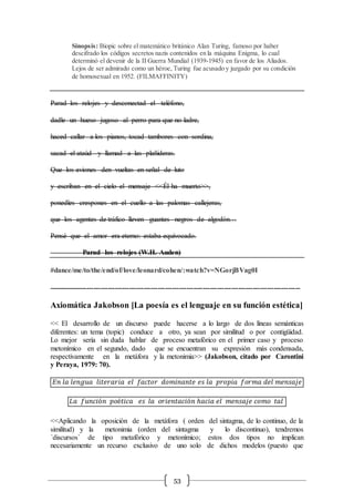 53
Sinopsis: Biopic sobre el matemático británico Alan Turing, famoso por haber
descifrado los códigos secretos nazis contenidos en la máquina Enigma, lo cual
determinó el devenir de la II Guerra Mundial (1939-1945) en favor de los Aliados.
Lejos de ser admirado como un héroe, Turing fue acusado y juzgado por su condición
de homosexual en 1952. (FILMAFFINITY)
Parad los relojes y desconectad el teléfono,
dadle un hueso jugoso al perro para que no ladre,
haced callar a los pianos, tocad tambores con sordina,
sacad el ataúd y llamad a las plañideras.
Que los aviones den vueltas en señal de luto
y escriban en el cielo el mensaje <<Él ha muerto>>,
ponedles crespones en el cuello a las palomas callejeras,
que los agentes de tráfico lleven guantes negros de algodón…
Pensé que el amor era eterno: estaba equivocado.
Parad los relojes (W.H. Auden)
#dance/me/to/the/end/of/love/leonard/cohen/:watch?v=NGorjBVag0I
----------------------------------------------------------------------------------------------------------
Axiomática Jakobson [La poesía es el lenguaje en su función estética]
<< El desarrollo de un discurso puede hacerse a lo largo de dos líneas semánticas
diferentes: un tema (topic) conduce a otro, ya sean por similitud o por contigüidad.
Lo mejor sería sin duda hablar de proceso metafórico en el primer caso y proceso
metonímico en el segundo, dado que se encuentran su expresión más condensada,
respectivamente en la metáfora y la metonimia>> (Jakobson, citado por Carontini
y Peraya, 1979: 70).
𝐸𝑛 𝑙𝑎 𝑙𝑒𝑛𝑔𝑢𝑎 𝑙𝑖𝑡𝑒𝑟𝑎𝑟𝑖𝑎 𝑒𝑙 𝑓𝑎𝑐𝑡𝑜𝑟 𝑑𝑜𝑚𝑖𝑛𝑎𝑛𝑡𝑒 𝑒𝑠 𝑙𝑎 𝑝𝑟𝑜𝑝𝑖𝑎 𝑓𝑜𝑟𝑚𝑎 𝑑𝑒𝑙 𝑚𝑒𝑛𝑠𝑎𝑗𝑒
𝐿𝑎 𝑓𝑢𝑛𝑐𝑖ó𝑛 𝑝𝑜é𝑡𝑖𝑐𝑎 𝑒𝑠 𝑙𝑎 𝑜𝑟𝑖𝑒𝑛𝑡𝑎𝑐𝑖ó𝑛 ℎ𝑎𝑐𝑖𝑎 𝑒𝑙 𝑚𝑒𝑛𝑠𝑎𝑗𝑒 𝑐𝑜𝑚𝑜 𝑡𝑎𝑙
<<Aplicando la oposición de la metáfora ( orden del sintagma, de lo continuo, de la
similitud) y la metonimia (orden del sintagma y lo discontinuo), tendremos
´discursos´ de tipo metafórico y metonímico; estos dos tipos no implican
necesariamente un recurso exclusivo de uno solo de dichos modelos (puesto que
 