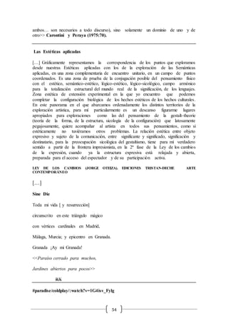54
ambos… son necesarios a todo discurso), sino solamente un dominio de uno y de
otro>> Carontini y Peraya (1975:70).
Las Estéticas aplicadas
[…] Gráficamente representamos la correspondencia de los puntos que exploramos
desde nuestras Estéticas aplicadas con los de la exploración de las Semánticas
aplicadas, en una zona complementaria de encuentro unitario, en un campo de puntos
coordenados. Es una zona de prueba de la conjugación posible del pensamiento físico
con el estético, semántico-estético, lógico-estético, lógico-sicológico, campo armónico
para la totalización estructural del mundo real de la significación, de los lenguajes.
Zona estética de extensión experimental en la que yo encuentro que podemos
completar la configuración biológica de los hechos estéticos de los hechos culturales.
En este panorama en el que abarcamos ordenadamente los distintos territorios de la
exploración artística, para mí particularmente es un descanso figurarme lugares
apropiados para exploraciones como las del pensamiento de la gestalt-theorie
(teoría de la forma, de la estructura, sicología de la configuración) que latosamente
pegajosamente, quiere acompañar al artista en todos sus pensamientos, como si
estéticamente no tuviéramos otros problemas. La relación estética entre objeto
expresivo y sujeto de la comunicación, entre significante y significado, significación y
destinatario, para la preocupación sicológica del gestaltismo, tiene para mí verdadero
sentido a partir de la frontera impresionista, en la 2ª fase de la Ley de los cambios
de la expresión, cuando ya la estructura expresiva está relajada y abierta,
preparada para el acceso del espectador y de su participación activa.
LEY DE LOS CAMBIOS (JORGE OTEIZA). EDICIONES TRISTAN-DECHE ARTE
CONTEMPORÁNEO
[…]
Sine Die
Toda mi vida [ y resurrección]
circunscrito en este triángulo mágico
con vértices cardinales en Madrid,
Málaga, Murcia; y epicentro en Granada.
Granada ¡Ay mi Granada!
<<Paraíso cerrado para muchos,
Jardines abiertos para pocos>>
RX
#paradise/coldplay/:watch?v=1G4isv_Fylg
 