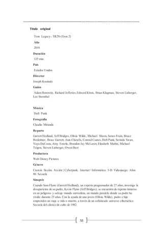 55
----------------------------------------------------------------------------------------------------
Título original
Tron Legacy - TR2N (Tron 2)
Año
2010
Duración
125 min.
País
Estados Unidos
Director
Joseph Kosinski
Guión
Adam Horowitz, Richard Jefferies,Edward Kitsis, Brian Klugman, Steven Lisberger,
Lee Sternthal
Música
Daft Punk
Fotografía
Claudio Miranda
Reparto
Garrett Hedlund, Jeff Bridges, Olivia Wilde, Michael Sheen, James Frain, Bruce
Boxleitner, Beau Garrett, Anis Cheurfa, Conrad Coates,Daft Punk, Serinda Swan,
Yaya DaCosta,Amy Esterle, Brandon Jay McLaren,Elizabeth Mathis, Michael
Teigen, Steven Lisberger, Owen Best
Productora
Walt Disney Pictures
Género
Ciencia ficción. Acción | Cyberpunk. Internet / Informática. 3-D. Videojuego. Años
80. Secuela
Sinopsis
Cuando Sam Flynn (Garrett Hedlund), un experto programador de 27 años, investiga la
desaparición de su padre, Kevin Flynn (Jeff Bridges), se encuentra de repente inmerso
en un peligroso y salvaje mundo surrealista, un mundo paralelo donde su padre ha
vivido durante 25 años. Con la ayuda de una joven (Olivia Wilde), padre e hijo
emprenden un viaje a vida o muerte, a través de un sofisticado universo cibernético.
Secuela del clásico de culto de 1982.
 