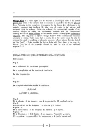56
…
--------------------------------------------------------------------------------------------------------------------
Omega Point is a term Tipler uses to describe a cosmological state in the distant
proper-time future of the universe that he maintains is required by the known physical
laws. According to this cosmology, it is required for the known laws of physics to be
mutually consistent that intelligent life take over all matter in the universe and
eventually force its collapse. During that collapse, the computational capacity of the
universe diverges to infinity and environments emulated with that computational
capacity last for an infinite duration as the universe attains a solitary-point cosmological
singularity. This singularity is Tipler's Omega Point.[6] With computational resources
diverging to infinity, Tipler states that a society far in the future would be able to
resurrect the dead by emulating all alternative universes of our universe from its start at
the Big Bang[7] . Tipler identifies the Omega Point with God, since, in his view, the
Omega Point has all the properties claimed for gods by most of the traditional
religions.[7] [8]
----------------------------------------------------------------------------------------------------------
ENSAYO SOBRE LOS DATOS INMETIATOS DE LA CONCIENCIA
Introducción
Cap. I
De la intensidad de los estados psicológicos.
De la multiplicidad de los estados de conciencia.
La idea de duración.
…
Cap. III
De la organización de los estados de conciencia.
. la libertad.
MATERIA Y MEMORIA
Cap. I
De la selección de las imágenes para la representación. El papel del cuerpo.
Cap. II
Reconocimiento de las imágenes : La memoria y el cerebro.
Capítulo III
De la supervivencia de las imágenes. La memoria y el espíritu.
Capítulo IV
De la delimitación y de la fijación de las imágenes. Percepción y materia.
[El mecanismo cinematográfico del pensamiento y la ilusión mecanicista]
 