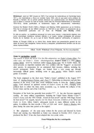 57
----------------------------------------------------------------------------------------------------------
Whitehead nació en 1861 (muere en 1947). Fue Lecturer de matemáticas en Cambridge hasta
1911 y de matemáticas y física en Londres hasta 1924, año en que pasó como profesor de
filosofía a Harvard. De su primer período destacan sus colaboraciones con Bertrand Russell
que le dieron a conocer en todo el mundo; sobre todo los Principia Mathematica (3 volúmenes,
1910-1913), donde justificaban el fundamento lógico del razonamiento matemático.
Science the Modern World (1925) y Religion and Making (1926) aparecieron ya en América.
Pero fue el encargo de las Gifford Lectures en 1927-28 lo que derivó a la preparación de su
obra fundamental publicada con el título de Process and Reality (1929).
En ella se explica su metafísica procesual no como pura ciencia o descripción objetiva, sino
como cosmología metafísica siempre referida a un sujeto, testigo privilegiado del proceso
fluente de la realidad. Es ya lo que él llamó “filosofía orgánica” (philosophy of organism).
Modes of Thought (1938) es su último libro, donde ofrece una presentación general de sus
ideas de forma más divulgativa, menos técnica y asequible; probablemente también una de sus
obras imprescindibles.
Alfred North Whitehead (From Wikipedia, the free encyclopedia)
----------------------------------------------------------------------------------------------------------
Jump to: navigation, search
This article is about the novel. For the film adaptation, see Ender´s Game (film). For
other uses, see Ender´s Game (disambiguation). Ender's Game is a 1985 military
science fiction novel by American author Orson Scott Card. Set in Earth's future, the
novel presents an imperiled mankind after two conflicts with the "buggers", an insectoid
alien species. In preparation for an anticipated third invasion, children, including the
novel's protagonist, Ender Wiggin, are trained from a very young age through
increasingly difficult games including some in zero gravity, where Ender's tactical
genius is revealed.
The book originated as the short story "Ender´s Game”, published in the August 1977
issue of Anolog Science Fiction and Fact [1] .Elaborating on characters and plot lines
depicted in the novel, Card later wrote additional books to form the Ender´s Game
series. Card released an updated version of Ender's Game in 1991, changing some
political facts to reflect the times more accurately; e.g., to include the collapse of the
Soviet Union and the end of the Cold War.
Reception of the book has generally been positive.[2][3] . It has also become suggested
reading for many military organizations, including the United States Marine Corps.[4]
Ender's Game won the 1985 Nebula Award for best novel[5] and the 1986 Hugo Award
for best novel.[6] Its sequels, Speaker for the Dead, Xenocide, Children of the Mind and
Ender in Exile, follow Ender's subsequent travels to many different worlds in the
galaxy. In addition, the later novella A War of Gifts and novel Ender´s Shadow take
place during the same time period as the original.
A film adaptation of the same name written for the screen and directed by Gavin
Hood and starring Asa Butterfield as Ender was released in October 2013. Card co-
produced the film.[7]
It has also been adapted into two comic series.
From Wikipedia, the free enciclopedia
 