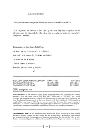 59
S. JUAN DE LA CRUZ
#enrique/morente/aunque/es/de/noche/:watch?v=mMF0rmarHUY
“Las lágrimas me subían a los ojos, y no eran lágrimas de pesar ni de
alegría, eran de plenitud de vida silenciosa y oculta por estar en Granada”.
Miguel de Unamuno.
Indexando a San Juan de la Cruz
Al igual que su <<presencia>> y <<figura>>
trasciende a la palabra: la <<estética panóptica>>
se emancipa de la poesía.
[Intacto origen y desenlace]
Posesión que me colma y aniquila…
RX
-------------------------------------------------------------------------------------------
Sig#LA/INCERTIDUMBRE/DEL/POETA/ IE:XUS7488R 09/04/2012
Sig#OMEGA/INVERTIDA IE:103N1JMW 08/01/2015
Sig#OMEGA/INVERTIDA/2 IE:LZVT4R4U 26/12/2015
𝑅𝑒𝑓 : monografias.com
Body Snatchers is a 1993 American science fiction horror film directed by Abel Ferrara and starring
Gabrielle Anwar, Billy Wirth, Terry Kinney, Meg Tilly, Christine Elise, R. Lee Ermey and Forest
Whitaker. It is loosely based on the 1955 novel The Body Snatchers by Jack Finney. Body Snatchers is the
third film adaptation Finney's novel, the first being Invasion of the Body Snatchers in 1956, followed by a
remake of the same name in 1978. The plot revolves around the discovery that people working at a
military base in Alabama are being replaced by perfect physical imitations grown from plant-like pods.
The duplicates are indistinguishable from normal people except for their utter lack of emotion [...]
-------------------------------------------------------------------------------------------------------------------------------
The Lawnmower Man is a 1992 American science fiction action horror film directed by Brett Leonard
and written by Brett Leonard and Gimel Everett. The film is named after a Stephen King short story of
the same name, but aside from a single scene, the stories are unrelated. The film stars Jeff Fahey as Jobe
Smith, a simple-minded gardener, and Pierce Brosnan as Dr. Lawrence Angelo, the scientist who decides
 
