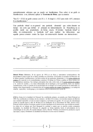 6
automáticamente sabemos que no puede ser hamiltoniano. Para saber si un grafo es
Hamiltoniano o no, debemos aplicar el Teorema de Dirac, que se enuncia:
"Sea G = (V,E) un grafo conexo con |V| ≥ 3. Si deg(v) ≥ |V|/2 para todo v∈V, entonces
G es hamiltoniano."
Una partícula virtual es en general una partícula elemental que existe durante un
tiempo tan corto que debido al principio de indeterminación de Heisenberg no es
posible medir sus propiedades de forma exacta. El término “partícula virtual” se
utiliza en contraposición a “partícula real” para explicar las infracciones que
aquella parece cometer contra las leyes de conservación durante sus interacciones.
--------------------------------------------------------------------------------------------------------
𝑖

𝑡
 =
√(𝑚𝑐2)2+ (−𝑖  c ∇⃗⃗⃗ )2 
𝑓𝑎𝑐𝑡𝑜𝑟 𝑚𝑐2
=
𝑚𝑐2
√1+ 𝑚𝑐2(

𝑚𝑐
)2 ∇2 
𝑓𝑎𝑐𝑡𝑜𝑟 𝑚𝑐2
= m𝑐2
( 1−
∇2
2𝑚2 𝑐2 −
∇4
8𝑚4 𝑐4 −
∇6
16𝑚6 𝑐6 +⋯ )
𝑓𝑎𝑐𝑡𝑜𝑟 𝑚𝑐2
⋯
----------------------------------------------------------------------------------------------
----------------------------------------------------------------------------------------------
Edward Witten (Baltimore, 26 de agosto de 1951) es un físico y matemático estadounidense. Ha
desarrollado la mayor parte de su labor científica en el Instituto de Estudios Avanzados de Princeton. Se
le deben grandes contribuciones a la física teórica de las partículas elementales y a la teoría cuántica de
campos (en especial, en la cromodinámica cuántica). El trabajo de Witten combina la física teórica con
las matemáticas modernas. Sus trabajos principales han sido, sobre todo, en la teoría cuántica de campos
y la teoría de cuerdas, y en áreas relacionadas de la topología y de la geometría. Entre sus muchas
contribuciones están su prueba de la positividad de la energía en la teoría general de la relatividad, su
trabajo sobre Supersimetría, su introducción de la teoría cuántica de campos topológicos, y su trabajo de
simetría especular y teoría gauge, y su conjetura sobre la existencia de la teoría M.
-------------------------------------------------------------------------------------------
[13]Una forma de la dualidad de Poincaré fue establecida primero, sin prueba, por Henri Poincaré en
1893. Fue establecida en términos de los números de Betti: El k-ésimo y (n-k)-ésimo números de Betti de
una variedad orientable cerrada (es decir compacta y sin borde) son iguales. El concepto de cohomología
estaba en aquella época a más de 40 años de ser clarificado. En su 'documento' de 1895, Análisis Situs,
Poincaré intentó probar el teorema usando la teoría topológica de la intersección, que él había inventado.
La crítica de su trabajo por Poul Heegaard lo condujo a captar que su prueba estaba seriamente
incompleta. La dualidad de Poincaré no adquirió su forma moderna hasta el advenimiento de la
cohomología en los años 30, cuando Eduard Cech y Hassler Whitney inventaron los productos cup &
cap (capa y copa) y formularon la dualidad de Poincaré en estos nuevos términos.
…
 