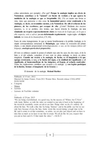 8
crítica universitaria, por ejemplo). ¿Por qué? Porque la analogía implica un efecto de
Naturaleza: constituye a lo "natural" en fuente de verdad; y lo que agrava la
maldición de la analogía es que es irreprimible (Ré, 23): en cuanto una forma es
vista, tiene que parecerse a otra cosa: la humanidad parece estar condenada a la
Analogía, es decir, en resumidas cuentas, a la Naturaleza. De allí el esfuerzo de los
pintores, de los escritores, por escapar de ella. ¿Cómo? Mediante dos excesos
opuestos, o, si se prefiere, dos ironías, que hacen irrisoria la Analogía, ya sea
simulando un respeto espectacularmente chato (se trata de la Copia que, en lo que a
ella respecta, está a salvo), ya sea deformando regularmente –según reglas– el objeto
imitado (se trata de la Anamorfosis, CV, 64).
Fuera de estas transgresiones, lo que se opone benéficamente a la pérfida Analogía, es la
simple correspondencia estructural: la Homología, que reduce la evocación del primer
objeto, a una alusión proporcional (etimológicamente, o sea, en los tiempos felices del
lenguaje, analogía quería decir proporción).
(El toro se enfurece cuando le ponen el señuelo rojo ante los ojos; los dos rojos, el de la
furia y el del señuelo, coinciden: el toro está en plena analogía, es decir, en pleno
imaginario. Cuando me resisto a la analogía, de hecho, es al imaginario a lo que
opongo resistencia, o sea, a la fusión del signo, a la similitud del significante y el
significado, al homeomorfismo de las imágenes, al Espejo, al señuelo cautivador.
Todas las explicaciones científicas que recurren a la analogía –y son legión–participan
de la ilusión, forman el imaginario de la Ciencia) »
El demonio de la analogía. Roland Barthes
Publicado el 15 nov. 2012
Directed by James Franco. From 2011 Warner Bros. Records release COLLAPSE
INTO NOW
 Categoría
o Música
 Licencia
o Licencia de YouTube estándar
>>
Publicado el 29 jun. 2015
“We are being overwhelmed, in a good way, by the success of “Where Are Ü Now”
with Justin Bieber, so with the video we wanted to just take it back to the beginning of
the record & essentially create an ode to our fans. Doing what we do, it’s entirely all
about the fans. We walk a fine line by being “famous” and in the public eye but we are
only here because of you, the fans. Justin wrote this record during a tough time in his
life and it comes to us that sometimes, as artists, we are also just objects and we have to
take that as much as we have to use that to create. We all do this for you, respect that
you put us here and it’s Ü that made the video.” - JACK Ü
----------------------------------------------------------------------------------------------
 