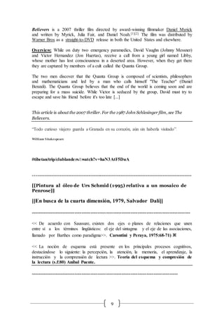 9
Believers is a 2007 thriller film directed by award-winning filmmaker Daniel Myrick
and written by Myrick, Julia Fair, and Daniel Noah.[1][2] The film was distributed by
Warner Bros as a straight-to-DVD release in both the United States and elsewhere.
Overview: While on duty two emergency paramedics, David Vaughn (Johnny Messner)
and Victor Hernandez (Jon Huertas), receive a call from a young girl named Libby,
whose mother has lost consciousness in a deserted area. However, when they get there
they are captured by members of a cult called the Quanta Group.
The two men discover that the Quanta Group is composed of scientists, philosophers
and mathematicians and led by a man who calls himself "The Teacher" (Daniel
Benzali). The Quanta Group believes that the end of the world is coming soon and are
preparing for a mass suicide. While Victor is seduced by the group, David must try to
escape and save his friend before it's too late [...]
This article is about the 2007 thriller. For the 1987 John Schlesinger film, see The
Believers.
“Todo curioso viajero guarda a Granada en su corazón, aún sin haberla visitado”.
William Shakespeare
#tibetan/trip/clublanders/:watch?v=haN3AtF5DuA
----------------------------------------------------------------------------------------------
[[Pintura al óleo de Urs Schmid (1995) relativa a un mosaico de
Penrose]]
[[En busca de la cuarta dimensión, 1979, Salvador Dalí]]
-------------------------------------------------------------------------------------------
<< De acuerdo con Saussure, existen dos ejes o planos de relaciones que unen
entre sí a los términos lingüísticos: el eje del sintagma y el eje de las asociaciones,
llamado por Barthes como paradigma>>. Carontini y Peraya, 1975:68-71) ※
<< La noción de esquema está presente en los principales procesos cognitivos,
destacándose lo siguiente: la percepción, la atención, la memoria, el aprendizaje, la
instrucción y la comprensión de lectura >>. Teoría del esquema y compresión de
la lectura (s.f:80) Aníbal Puente.
------------------------------------------------------------------------------------
 