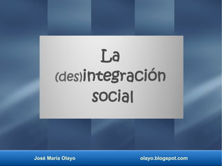 La 
(des)integración 
social 
José María Olayo olayo.blogspot.com 
 