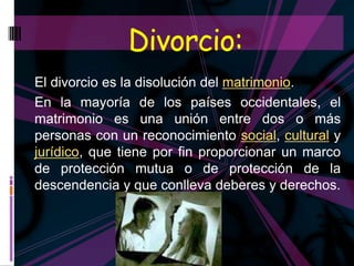 Divorcio:
El divorcio es la disolución del matrimonio.
En la mayoría de los países occidentales, el
matrimonio es una unión entre dos o más
personas con un reconocimiento social, cultural y
jurídico, que tiene por fin proporcionar un marco
de protección mutua o de protección de la
descendencia y que conlleva deberes y derechos.
 