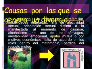Causas por las que se
genera reiteradas, falta de afectividad
 infidelidades un divorcio.
 El    adulterio, la violencia intrafamiliar,
  sexual, orientación sexual distinta a la
  manifestada al momento de casarse,
  alcoholismo de uno de los cónyuges,
  inestabilidad emocional, apatía mutua o por
  motivos económicos, falta de acuerdo en los
  roles dentro del matrimonio, pérdida del
  respeto mutuo.
 