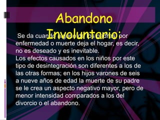 Abandono
         Involuntario: decir,
Se da cuando alguno de los padres, por
enfermedad o muerte deja el hogar, es
no es deseado y es inevitable.
Los efectos causados en los niños por este
tipo de desintegración son diferentes a los de
las otras formas; en los hijos varones de seis
a nueve años de edad la muerte de su padre
se le crea un aspecto negativo mayor, pero de
menor intensidad comparados a los del
divorcio o el abandono.
 