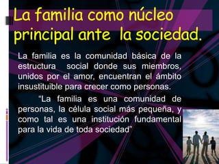 La familia como núcleo
principal ante la sociedad.
La familia es la comunidad básica de la
estructura social donde sus miembros,
unidos por el amor, encuentran el ámbito
insustituible para crecer como personas.
      “La familia es una comunidad de
personas, la célula social más pequeña, y
como tal es una institución fundamental
para la vida de toda sociedad”
 