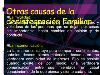 Otras causas de la
desintegración Familiar y
 La frivolidad:
La frivolidad consiste en el comportamiento ligero
veleidoso de las personas que se dejan por cosas
sin importancia, hasta cambiar de opinión y de
conducta.

 La Incomunicación:
La familia se constituye para compartir sentimientos,
anhelos, deseos, bienes materiales, basados en una
verdadera comunidad de intereses. Ello es posible
cuando existe, de por medio, una verdadera
comunicación entre sus miembros, un cabal
conocimiento de lo que piensa y siente cada uno.
 