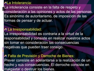 La Intolerancia:
La intolerancia consiste en la falta de respeto y
consideración a las opiniones y actos de las personas.
Es sinónimo de autoritarismo, de imposición de las
formas de pensar y de actuar.

  La Irresponsabilidad:
La irresponsabilidad es contraria a la virtud de la
responsabilidad y consiste en realizar nuestros actos
sin tomar en consideración las consecuencias
negativas que pueden traer consigo.

  Falta de Previsión y Derroche de Bienes:
Prever consiste en adelantarse a la realización de un
hecho y sus consecuencias. El derroche consiste en
malgastar o destruir los bienes.
 