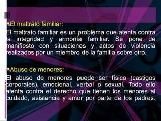 El maltrato familiar:
El maltrato familiar es un problema que atenta contra
la integridad y armonía familiar. Se pone de
manifiesto con situaciones y actos de violencia
realizados por un miembro de la familia sobre otro.

 Abuso de menores:
El abuso de menores puede ser físico (castigos
corporales), emocional, verbal o sexual. Todo ello
atenta contra el derecho que tienen los menores al
cuidado, asistencia y amor por parte de los padres.
 