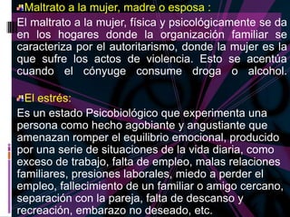 Maltrato a la mujer, madre o esposa :
El maltrato a la mujer, física y psicológicamente se da
en los hogares donde la organización familiar se
caracteriza por el autoritarismo, donde la mujer es la
que sufre los actos de violencia. Esto se acentúa
cuando el cónyuge consume droga o alcohol.

  El estrés:
Es un estado Psicobiológico que experimenta una
persona como hecho agobiante y angustiante que
amenazan romper el equilibrio emocional, producido
por una serie de situaciones de la vida diaria, como
exceso de trabajo, falta de empleo, malas relaciones
familiares, presiones laborales, miedo a perder el
empleo, fallecimiento de un familiar o amigo cercano,
separación con la pareja, falta de descanso y
recreación, embarazo no deseado, etc.
 