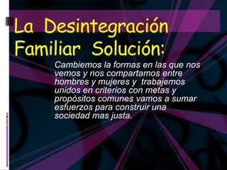 La Desintegración
Familiar Solución:
    Cambiemos la formas en las que nos
    vemos y nos compartamos entre
    hombres y mujeres y trabajemos
    unidos en criterios con metas y
    propósitos comunes vamos a sumar
    esfuerzos para construir una
    sociedad mas justa.
 