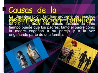 Causas de la
desintegración después depadresfamiliar
La desintegración familiar proviene de muchos
factores; la misma pobreza hace que los
tal vez emigren a otros países           tanto
tiempo puede que los padres; tanto el padre como
la madre engañan a su pareja y a la vez
engañando parte de una familia.
 