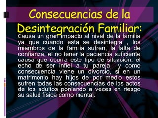 Consecuencias de la
Desintegración Familiar:
Causa un gran impacto al nivel de la familia
ya que cuando esta se desintegra , los
miembros de la familia sufren, la falta de
confianza, el no tener la paciencia suficiente
causa que ocurra este tipo de situación, el
echo de ser infiel a tu pareja y como
consecuencia viene un divorcio, si en un
matrimonio hay hijos de por medio estos
sufren todas las consecuencias de los actos
de los adultos poniendo a veces en riesgo
su salud física como mental.
 