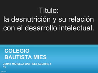 COLEGIO
BAUTISTA MIES
JENNY MARCELA MARTINEZ AGUIRRE #
16
Titulo:
la desnutrición y su relación
con el desarrollo intelectual.
 