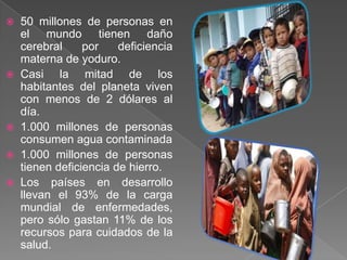    50 millones de personas en
    el mundo tienen daño
    cerebral     por    deficiencia
    materna de yoduro.
   Casi la mitad de los
    habitantes del planeta viven
    con menos de 2 dólares al
    día.
   1.000 millones de personas
    consumen agua contaminada
   1.000 millones de personas
    tienen deficiencia de hierro.
   Los países en desarrollo
    llevan el 93% de la carga
    mundial de enfermedades,
    pero sólo gastan 11% de los
    recursos para cuidados de la
    salud.
 