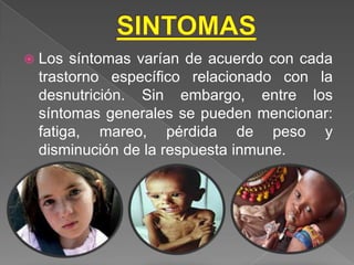    Los síntomas varían de acuerdo con cada
    trastorno específico relacionado con la
    desnutrición. Sin embargo, entre los
    síntomas generales se pueden mencionar:
    fatiga, mareo, pérdida de peso y
    disminución de la respuesta inmune.
 
