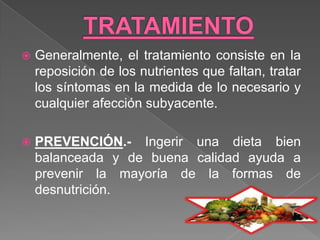   Generalmente, el tratamiento consiste en la
    reposición de los nutrientes que faltan, tratar
    los síntomas en la medida de lo necesario y
    cualquier afección subyacente.

   PREVENCIÓN.- Ingerir una dieta bien
    balanceada y de buena calidad ayuda a
    prevenir la mayoría de la formas de
    desnutrición.
 