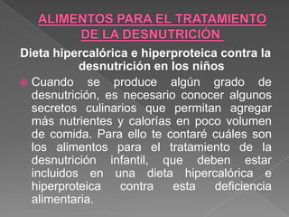 Dieta hipercalórica e hiperproteica contra la
           desnutrición en los niños
 Cuando se produce algún grado de
  desnutrición, es necesario conocer algunos
  secretos culinarios que permitan agregar
  más nutrientes y calorías en poco volumen
  de comida. Para ello te contaré cuáles son
  los alimentos para el tratamiento de la
  desnutrición infantil, que deben estar
  incluidos en una dieta hipercalórica e
  hiperproteica   contra    esta   deficiencia
  alimentaria.
 