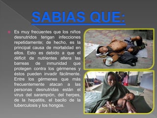    Es muy frecuentes que los niños
    desnutridos tengan infecciones
    repetidamente; de hecho, es la
    principal causa de mortalidad en
    ellos. Esto es debido a que el
    déficit de nutrientes altera las
    barreas de inmunidad que
    protegen contra los gérmenes y
    éstos pueden invadir fácilmente.
    Entre los gérmenes que más
    frecuentemente atacan a las
    personas desnutridas están el
    virus del sarampión, del herpes,
    de la hepatitis, el bacilo de la
    tuberculosis y los hongos.
 