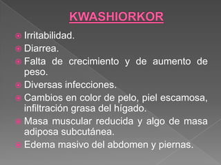  Irritabilidad.
 Diarrea.
 Falta   de crecimiento y de aumento de
  peso.
 Diversas infecciones.
 Cambios en color de pelo, piel escamosa,
  infiltración grasa del hígado.
 Masa muscular reducida y algo de masa
  adiposa subcutánea.
 Edema masivo del abdomen y piernas.
 