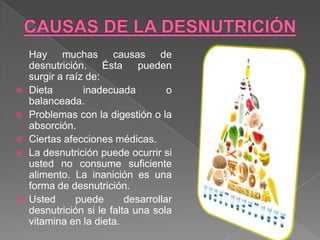 Hay muchas causas de
    desnutrición. Ésta pueden
    surgir a raíz de:
   Dieta        inadecuada          o
    balanceada.
   Problemas con la digestión o la
    absorción.
   Ciertas afecciones médicas.
   La desnutrición puede ocurrir si
    usted no consume suficiente
    alimento. La inanición es una
    forma de desnutrición.
   Usted      puede       desarrollar
    desnutrición si le falta una sola
    vitamina en la dieta.
 
