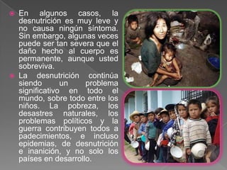  En algunos casos, la
  desnutrición es muy leve y
  no causa ningún síntoma.
  Sin embargo, algunas veces
  puede ser tan severa que el
  daño hecho al cuerpo es
  permanente, aunque usted
  sobreviva.
 La desnutrición continúa
  siendo       un    problema
  significativo en todo el
  mundo, sobre todo entre los
  niños. La pobreza, los
  desastres naturales, los
  problemas políticos y la
  guerra contribuyen todos a
  padecimientos, e incluso
  epidemias, de desnutrición
  e inanición, y no solo los
  países en desarrollo.
 