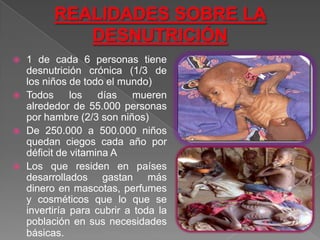    1 de cada 6 personas tiene
    desnutrición crónica (1/3 de
    los niños de todo el mundo)
   Todos      los   días mueren
    alrededor de 55.000 personas
    por hambre (2/3 son niños)
   De 250.000 a 500.000 niños
    quedan ciegos cada año por
    déficit de vitamina A
   Los que residen en países
    desarrollados gastan más
    dinero en mascotas, perfumes
    y cosméticos que lo que se
    invertiría para cubrir a toda la
    población en sus necesidades
    básicas.
 
