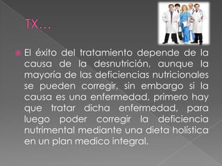    El éxito del tratamiento depende de la
    causa de la desnutrición, aunque la
    mayoría de las deficiencias nutricionales
    se pueden corregir, sin embargo si la
    causa es una enfermedad, primero hay
    que tratar dicha enfermedad, para
    luego poder corregir la deficiencia
    nutrimental mediante una dieta holística
    en un plan medico integral.
 