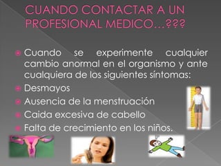  Cuando se experimente cualquier
  cambio anormal en el organismo y ante
  cualquiera de los siguientes síntomas:
 Desmayos
 Ausencia de la menstruación
 Caida excesiva de cabello
 Falta de crecimiento en los niños.
 
