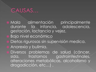  Mala      alimentación      principalmente
  durante la infancia, adolescencia,
  gestación, lactancia y vejez.
 Bajo nivel económico
 Dietas rigurosas sin supervisión medica.
 Anorexia y bulimia.
 Diversos problemas de salud (cáncer,
  sida,     trastornos     gastrointestinales,
  alteraciones metabólicas, alcoholismo y
  drogadicción, etc…) .
 