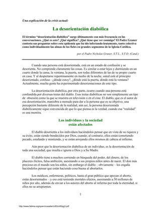 1 
Una explicación de la crisis actual: 
La desorientación diabólica 
El término “desorientación diabólica” surge últimamente con más frecuencia en las conversaciones. ¿Qué es esto? ¿Qué significa? ¿Qué tiene que ver conmigo? El Padre Gruner contesta sus preguntas sobre esta epidemia que ha ido infectando lentamente, tanto colectiva como individualmente las almas de los fieles en grandes segmentos de la Iglesia Católica. 
por el Padre Nicholas Gruner, S.T.L., S.T.D. (Cand.) 
Cuando una persona está desorientada, está en un estado de confusión y se desorienta. No comprende claramente las cosas. Es similar a estar lejos y durmiendo en un cuarto donde la cama, la ventana, la puerta, son todas diferentes de las de su propio cuarto en casa. Y al despertarse repentinamente en medio de la noche, usted está al principio desorientado, confuso –¿dónde estoy?, ¿dónde está la puerta, dónde está la ventana? Actualmente, mucha gente ha experimentado desorientaciones de este tipo. 
La desorientación diabólica, por otra parte, ocurre cuando una persona está confundida por diversas tretas del diablo. Esas tretas diabólicas no son simplemente un tipo de obsesión como la que se muestra en televisión o en el cine. El diablo, que es el autor de esa desorientación, maniobra a menudo para dar a la persona que es su objetivo, una percepción bastante diferente de la realidad, aún así, la persona desorientada diabólicamente sigue convencida de que lo que piensa es la verdad, cuando esa “realidad” es una mentira. 
Los individuos y la sociedad 
están afectados 
El diablo desorienta a los individuos haciéndolos pensar que en vista de su riqueza y su éxito, están siendo bendecidos por Dios, cuando, al contrario, ellos están cometiendo pecado, estafando y mintiendo, y se están arrojando ellos mismos de cabeza al infierno. 
Aún peor que la desorientación diabólica de un individuo, es la desorientación de toda una sociedad, que insulta e ignora a Dios y a Su Madre. 
El diablo tiene a muchos corriendo en búsqueda del poder, del dinero, de los placeres ilícitos, falsa ambición, asesinando a sus propios niños antes de nacer. El don más precioso en el mundo son los niños, sin embargo el diablo – obviamente – los engaña haciéndolos pensar que están haciendo cosa buena al abortarlos. 
Los médicos, enfermeras, políticos, hasta el gran público que apoyan el aborto, están desorientados – y eso está teniendo mortales efectos, asesinando a 50 millones de niños por año, además de enviar a los autores del aborto al infierno por toda la eternidad, si ellos no se arrepienten. http://www.fatima.org/span/crusader/cr83/cr83pg3.pdf 
 