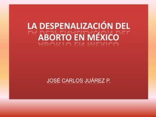 LA DESPENALIZACIÓN DEL
ABORTO EN MÉXICO
JOSÉ CARLOS JUÁREZ P.
 