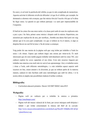 En canvi, sí cal tenir la partitxela del xilòfon, ja que és més complicada de memoritzar.
Aquesta activitat té diferents nivells de dificultat i el que fa el xilòfon, per exemple, ho
demanaria a alumnes més avançats, que fan música fora de l’escola o bé que se’ls dóna
bé llegir notes. La qüestió és que tothom participi i se senti part imprescindible de
l’orquestra.


El ball de les cintes fou una mica caòtic a la classe però amb els nens ho explicaria més
a poc a poc i ho faria, primer sense música i després amb la música. Repetiríem, ens
aturaríem per explicar-ho de nou, per rectificar,...Sembla una dansa fàcil però em vaig
adonar que té la seva part complicada i és que si tothom no fa el mateix, si algú es
despista llavors no surt bé la trena i s’ha de tornar a començar.


Vaig poder fer una mostra de la pàgina web que vaig trobar per treballar a l’aula les
notes i els ritmes. Espero que tothom tingui una estona per mirar-se-la. És molt
interessant que els nens també puguin treballar individualment amb les eines TIC, així
cadascú explota les seves capacitats al seu ritme. Com més recursos tinguem per
treballar una mateixa cosa molt més ric serà el seu aprenentatge. Així, si treballen notes
i ritme a l’aula, amb diferents metodologies, i a més treballen aquest aspecte amb
recursos on line, estem atenent a la diversitat, ja que no tothom aprèn de la mateixa
manera, cadascú té més facilitats amb unes metodologies que amb les altres, i si la
nostra oferta és àmplia més possibilitats tindrem d’arribar a tothom.


Bibliografia:
   -   Currículum educació primària –Decret 142/2007 DOGC núm.4915


Webgrafia:
   -   Pàgina    web    en    valència   per    a   treballar   la   música   a   primària:
       http://ensolmajor.com/
   -   Pàgina web del museu valencià de la festa, per cercar músiques amb dolçaina i
       tabalet i per trobar concretament la música del Ball de la carxofa:
       http://www.museuvalenciadelafesta.com/default.asp?DocID=308&RevID=&Tpl
       =plantillainici.asp
 