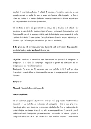 escoltat: 1. petards; 2. dolçaina; 3. tabalet; 4. campanes. Tornaríem a escoltar la peça
una altra vegada per acabar de veure si sonen tota l’estona, o bé al principi i al final, o
bé de tant en tant. A la pissarra faríem un musicograma entre tots del que hem escoltat
per tal que veiessin els diferents plans sonors.


Els mostraria a través del powerpoint una imatge de la dolçaina i el tabalet i els
explicaria a grans trets les característiques d’aquests instruments (instrument de vent
fusta de doble canya), la semblança i diferència de la dolçaina valenciana amb la gralla
catalana (la dolçaina és més aguda). Els explicaria que el tabalet sempre acompanya la
dolçaina i que s’afina mitjançant uns claus que tiben la membrana.


2. En grups de 5/6 persones crear una Despertà amb instruments de percussió i
seguint el mateix model que l’audició anterior.




Objectiu: Potenciar la creativitat amb instruments de percussió i interpretar la
composició a la resta de companys; Respectar i gaudir de cadascuna de les
composicions que s’escoltin a la classe.
Contingut: Per grups de 5/6 persones crear una melodia A B A amb un ritme
determinat i melodia i buscar 4 timbres diferents per fer una peça amb 4 plans sonors
diferents.


Temps: 45’


Material: Fitxa de la Despertà (annex, 2)


Desenvolupament:


Els col·locaria en grups de 5/6 persones i faria que cada grup escollís 3 instruments de
percussió i 1 de melòdic. A continuació els entregaria 1 fitxa a cada grup i els
l’explicaria a tots junts abans que comencessin a treballar. La fitxa ja predetermina les
notes i el ritme que han de fer servir per a les seves composicions. Es tracta de crear 2
melodies 4/4 amb 2 compassos que es repeteixen i escriure-les. Se’n faran 2 perquè la
composició ha de ser A B A i per tant fan falta dues melodies diferents. També hauran
 