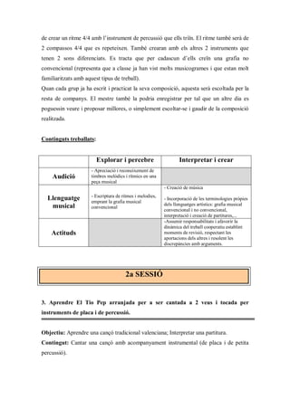 de crear un ritme 4/4 amb l’instrument de percussió que ells triïn. El ritme també serà de
2 compassos 4/4 que es repeteixen. També crearan amb els altres 2 instruments que
tenen 2 sons diferenciats. Es tracta que per cadascun d’ells creïn una grafia no
convencional (representa que a classe ja han vist molts musicogrames i que estan molt
familiaritzats amb aquest tipus de treball).
Quan cada grup ja ha escrit i practicat la seva composició, aquesta serà escoltada per la
resta de companys. El mestre també la podria enregistrar per tal que un altre dia es
poguessin veure i proposar millores, o simplement escoltar-se i gaudir de la composició
realitzada.


Continguts treballats:


                         Explorar i percebre                      Interpretar i crear
                      - Apreciació i reconeixement de
     Audició          timbres melòdics i rítmics en una
                      peça musical
                                                           - Creació de música
                      - Escriptura de ritmes i melodies,
  Llenguatge          emprant la grafia musical
                                                           - Incorporació de les terminologies pròpies
   musical                                                 dels llenguatges artístics: grafia musical
                      convencional
                                                           convencional i no convencional,
                                                           interpretació i creació de partitures,...
                                                           -Assumir responsabilitats i afavorir la
                                                           dinàmica del treball cooperatiu establint
    Actituds                                               moments de revisió, respectant les
                                                           aportacions dels altres i resolent les
                                                           discrepàncies amb arguments.




                                       2a SESSIÓ


3. Aprendre El Tio Pep arranjada per a ser cantada a 2 veus i tocada per
instruments de placa i de percussió.


Objectiu: Aprendre una cançó tradicional valenciana; Interpretar una partitura.
Contingut: Cantar una cançó amb acompanyament instrumental (de placa i de petita
percussió).
 