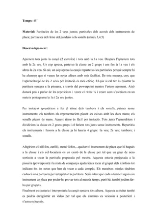 Temps: 45’


Material: Partixeles de les 2 veus juntes; partixeles dels acords dels instruments de
placa; partixeles del ritme del pandero i els sonalls (annex 3,4,5)


Desenvolupament:


Aprenem tots junts la cançó (2 estrofes) i tots amb la 1a veu. Després l’aprenem tots
amb la 2a veu. Un cop apresa, parteixo la classe en 2 grups i uns fan la 1a veu i els
altres la 2a veu. Si cal, un cop apresa la cançó reparteixo les partixeles perquè sempre hi
ha alumnes que si veuen les notes afinen amb més facilitat. De tota manera, crec que
l’aprenentatge de les 2 veus per imitació és més eficaç. El que sí cal fer és mostrar la
partitura sencera a la pissarra, a través del powerpoint mentre l’estem aprenent. Això
donarà peu a parlar de les repeticions i veure el ritme ¾ i veure com s’escriuen en un
mateix pentagrama la 1a i 2a veu juntes.


Per imitació aprendríem a fer el ritme dels tambors i els sonalls, primer sense
instruments: els tambors els representaríem picant les cuixes amb les dues mans; els
sonalls picant de mans. Aquest ritme és fàcil per imitació. Tots junts l’aprendríem i
dividiríem la classe en 2 grans grups i el faríem tots junts sense instruments. Repartiria
els instruments i llavors a la classe ja hi hauria 4 grups: 1a veu; 2a veu; tambors; i
sonalls.


Afegiríem el xilòfon, carilló, metal·lòfon,...qualsevol instrument de placa que hi hagués
a la classe i els col·locaríem en un cantó de la classe per tal que un grup de nens
sortissin a tocar la partixela preparada pel mestre. Aquesta estaria projectada a la
pissarra (powerpoint) i la resta de companys ajudarien a tocar el grupet dels xilòfons tot
indicant-los les notes que han de tocar a cada compàs. Els mateixos músics tindrien
cadascú una partixela per interpretar la partitura. Seria ideal que cada alumne tingués un
instrument de placa per poder-ho provar tots al mateix temps, però bé, també podem fer-
ho per grupets.
Finalment es cantaria i interpretaria la cançó sencera tots alhora. Aquesta activitat també
es podria enregistrar en vídeo per tal que els alumnes es veiessin a posteriori i
s’autoavaluessin.
 