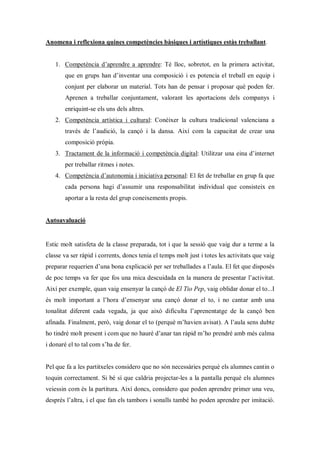 Anomena i reflexiona quines competències bàsiques i artístiques estàs treballant.


   1. Competència d’aprendre a aprendre: Té lloc, sobretot, en la primera activitat,
       que en grups han d’inventar una composició i es potencia el treball en equip i
       conjunt per elaborar un material. Tots han de pensar i proposar què poden fer.
       Aprenen a treballar conjuntament, valorant les aportacions dels companys i
       enriquint-se els uns dels altres.
   2. Competència artística i cultural: Conèixer la cultura tradicional valenciana a
       través de l’audició, la cançó i la dansa. Així com la capacitat de crear una
       composició pròpia.
   3. Tractament de la informació i competència digital: Utilitzar una eina d’internet
       per treballar ritmes i notes.
   4. Competència d’autonomia i iniciativa personal: El fet de treballar en grup fa que
       cada persona hagi d’assumir una responsabilitat individual que consisteix en
       aportar a la resta del grup coneixements propis.


Autoavaluació


Estic molt satisfeta de la classe preparada, tot i que la sessió que vaig dur a terme a la
classe va ser ràpid i corrents, doncs tenia el temps molt just i totes les activitats que vaig
preparar requerien d’una bona explicació per ser treballades a l’aula. El fet que disposés
de poc temps va fer que fos una mica descuidada en la manera de presentar l’activitat.
Així per exemple, quan vaig ensenyar la cançó de El Tio Pep, vaig oblidar donar el to...I
és molt important a l’hora d’ensenyar una cançó donar el to, i no cantar amb una
tonalitat diferent cada vegada, ja que això dificulta l’aprenentatge de la cançó ben
afinada. Finalment, però, vaig donar el to (perquè m’havien avisat). A l’aula sens dubte
ho tindré molt present i com que no hauré d’anar tan ràpid m’ho prendré amb més calma
i donaré el to tal com s’ha de fer.


Pel que fa a les partitxeles considero que no són necessàries perquè els alumnes cantin o
toquin correctament. Si bé sí que caldria projectar-les a la pantalla perquè els alumnes
veiessin com és la partitura. Així doncs, considero que poden aprendre primer una veu,
després l’altra, i el que fan els tambors i sonalls també ho poden aprendre per imitació.
 