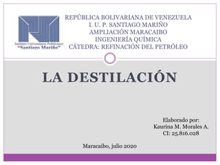 LA DESTILACIÓN
REPÚBLICA BOLIVARIANA DE VENEZUELA
I. U. P. SANTIAGO MARIÑO
AMPLIACIÓN MARACAIBO
INGENIERÍA QUÍMICA
CÁTEDRA: REFINACIÓN DEL PETRÓLEO
Elaborado por:
Kaurina M. Morales A.
CI: 25.816.028
Maracaibo, julio 2020
 