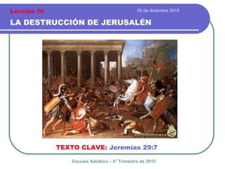 05 de diciembre 2015
LA DESTRUCCIÓN DE JERUSALÉN
TEXTO CLAVE: Jeremías 29:7
Escuela Sabática – 4° Trimestre de 2015
Lección 10
 