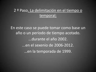 2 º Paso. La delimitación en el tiempo o
                temporal;

En este caso se puede tomar como base un
   año o un periodo de tiempo acotado.
           ...durante el año 2002.
       ...en el sexenio de 2006-2012.
         …en la temporada de 1999.
 