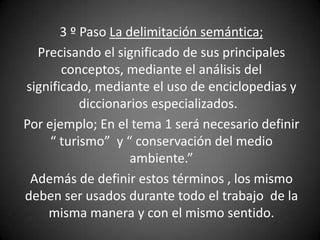 3 º Paso La delimitación semántica;
  Precisando el significado de sus principales
       conceptos, mediante el análisis del
significado, mediante el uso de enciclopedias y
           diccionarios especializados.
Por ejemplo; En el tema 1 será necesario definir
     “ turismo” y “ conservación del medio
                    ambiente.”
 Además de definir estos términos , los mismo
deben ser usados durante todo el trabajo de la
    misma manera y con el mismo sentido.
 