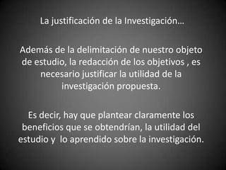La justificación de la Investigación…

Además de la delimitación de nuestro objeto
de estudio, la redacción de los objetivos , es
    necesario justificar la utilidad de la
         investigación propuesta.

  Es decir, hay que plantear claramente los
 beneficios que se obtendrían, la utilidad del
estudio y lo aprendido sobre la investigación.
 