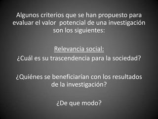 Algunos criterios que se han propuesto para
evaluar el valor potencial de una investigación
               son los siguientes:

               Relevancia social:
 ¿Cuál es su trascendencia para la sociedad?

 ¿Quiénes se beneficiarían con los resultados
            de la investigación?

               ¿De que modo?
 