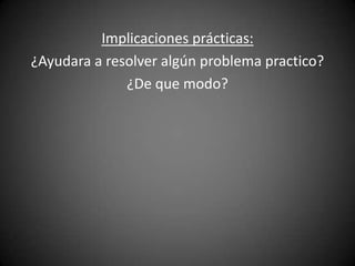 Implicaciones prácticas:
¿Ayudara a resolver algún problema practico?
              ¿De que modo?
 