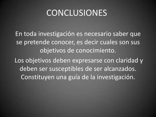CONCLUSIONES

En toda investigación es necesario saber que
 se pretende conocer, es decir cuales son sus
          objetivos de conocimiento.
Los objetivos deben expresarse con claridad y
  deben ser susceptibles de ser alcanzados.
   Constituyen una guía de la investigación.
 